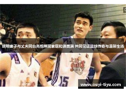 姚明妻子与丈夫同台亮相展现家庭和谐美满 共同见证篮球传奇与温馨生活