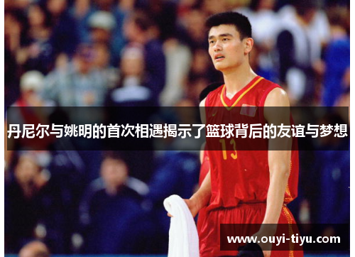 丹尼尔与姚明的首次相遇揭示了篮球背后的友谊与梦想