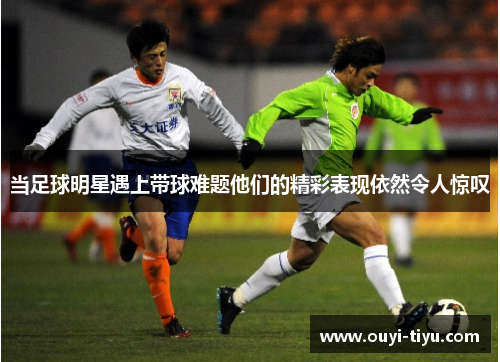 当足球明星遇上带球难题他们的精彩表现依然令人惊叹