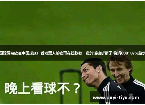 国际辱骂欧亚中国球迷！香港黑人前锋再在线致歉：我的话被听错了 将捐808187%薪水